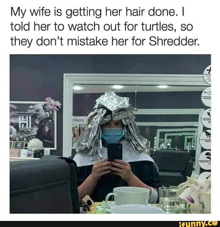 My wife is getting her hair done. I
told her to watch out for turtles, so
they don't mistake her for Shredder.