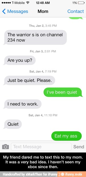 The warrior s is on channel
234 now
Are you up?
Just be quiet. Please.
I need to work.
Quiet
My friend dared me to text this to my mom.
It was a very bad idea. I haven't seen my
E - My friend dared me to text this to my mom. It was a very bad idea. I haven't seen my xbox since then.