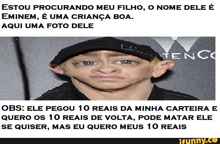 EsTOU PROCURANDO MEU FILHO, O NOME DELE É
EMINEM, É UMA CRIANÇA BOA.
AQUI UMA FOTO DELE
OBS: ELE PEGOU 10 REAIS DA MINHA CARTEIRA E
QUERO OS 10 REAIS DE VOLTA, PODE MATAR ELE
SE QUISER, MAS EU QUERO MEUS 10 REAIS