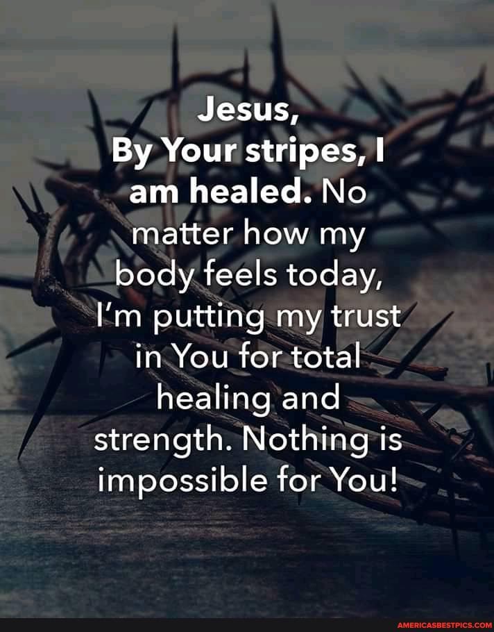 Jesus,
By Your stripes, am healed. No matter how my
body feels today,
I'm putting my trust in You for total healing and strength. Nothing is impossible for You!