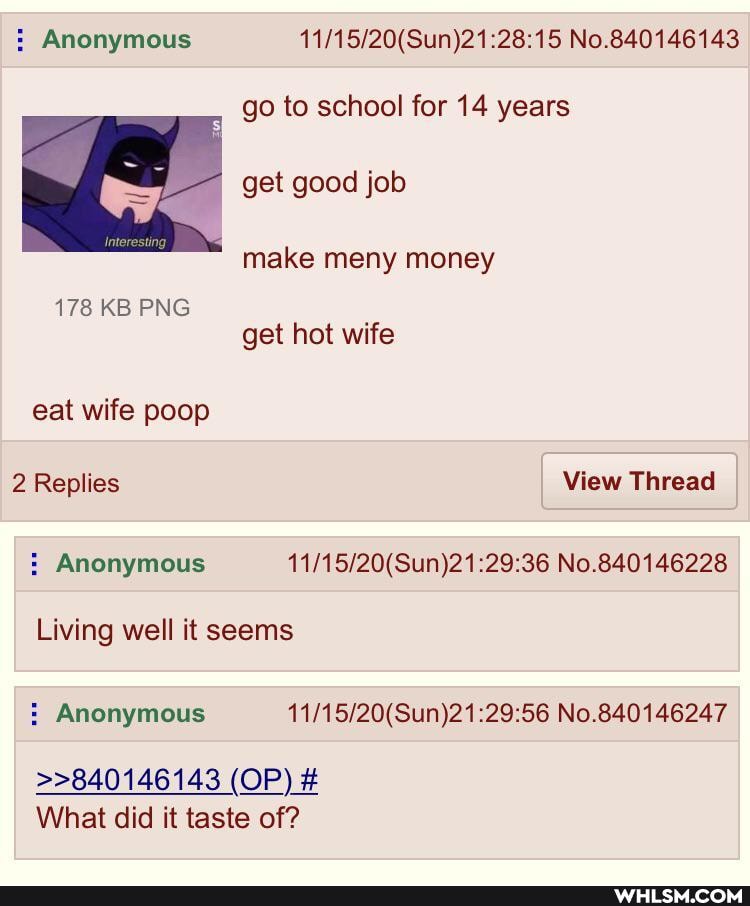 Anonymous No.840146143
go to school for 14 years
get good job
make meny money
178 KB PNG get hot wife eat wife poop
2 Replies View Thread
: Anonymous No.840146228
Living well it seems
Anonymous No.840146247
>>840146143 (OP) #
What did it taste of?