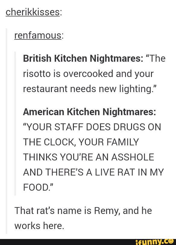 cherikkisses:
renfamous:
British Kitchen Nightmares: "The
risotto is overcooked and your
restaurant needs new lighting."
American Kitchen Nightmares:
"YOUR STAFF DOES DRUGS ON
THE CLOCK, YOUR FAMILY
THINKS YOU'RE AN ASSHOLE
AND THERE'S A LIVE RAT IN MY
FOOD.”
That rat's name is Remy, and he
works here.