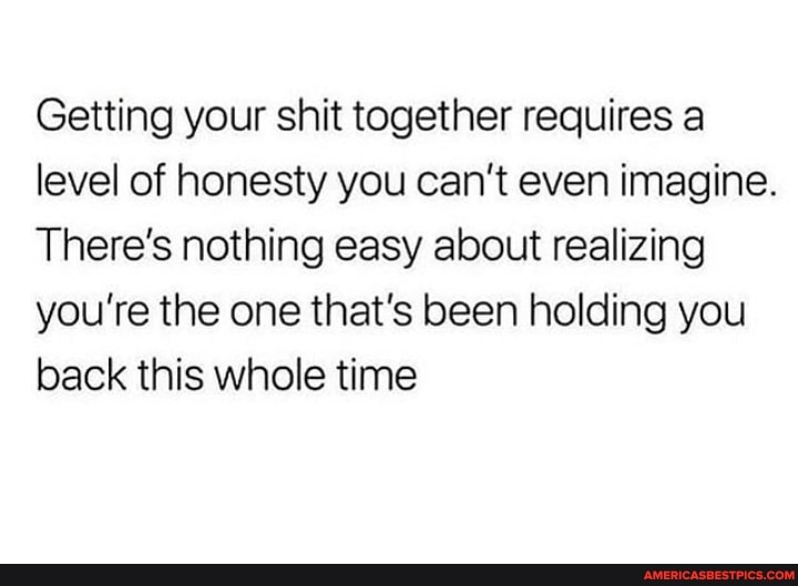 Getting your shit together requires a level of honesty you can't even imagine.
There's nothing easy about realizing you're the one that's been holding you back this whole time