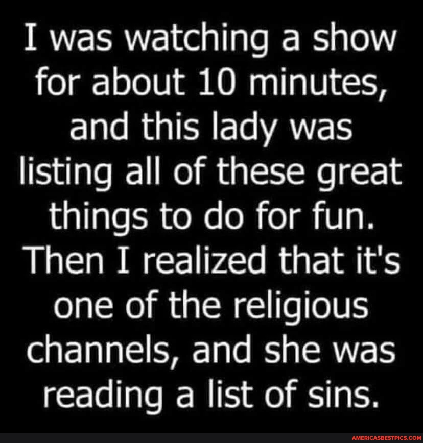 I was watching a show for about LO minutes, and this lady was listing all of these great things to do for fun. Then I realized that it's one of the religious channels, and she was reading a list of sins.