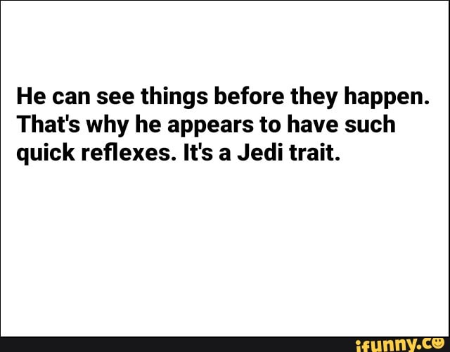 He can see things before they happen.
That's why he appears to have such
quick reflexes. It's a Jedi trait.