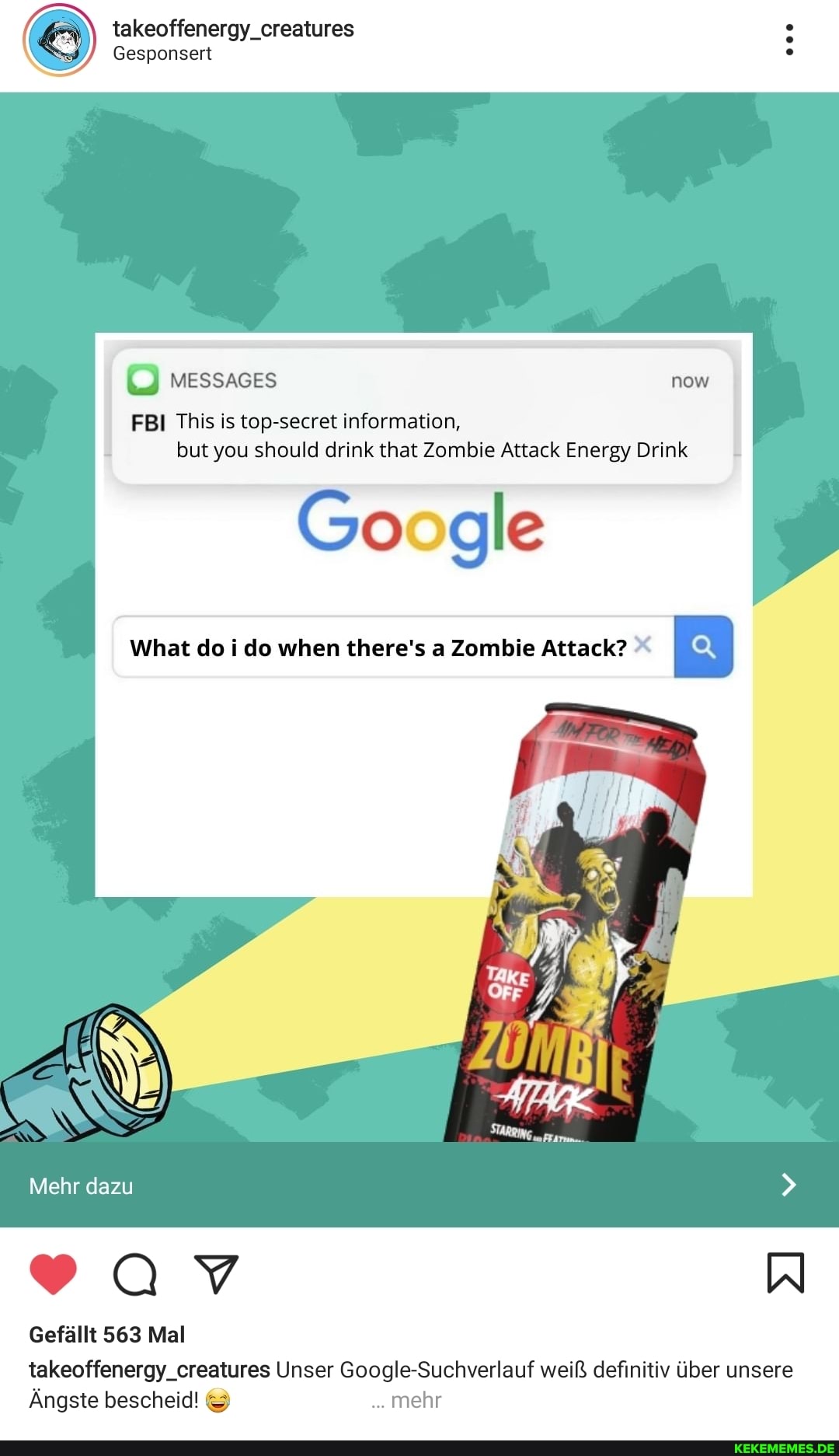 takeoffenergy_creatures
Gesponsert
FBI This is top-secret information, but you should drink that Zombie Attack Energy Drink
Google
What do i do when there's a Zombie Attack?
Mehr dazu
Gefällt 563 Mal takeoffenergy_creatures Unser Google-Suchverlauf weiß definitiv über unsere
Ängste bescheid! & mehr