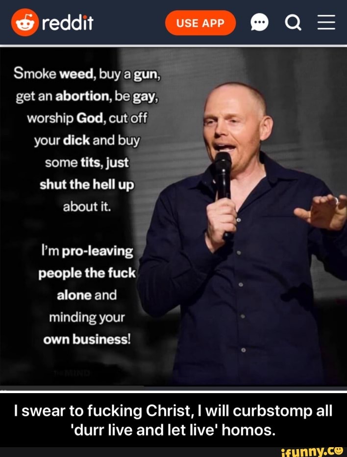reddit TUA Mo
Smoke weed, buy a gun,
get an abortion, be gay,
worship God, cut off
your dick and buy
some tits, just
shut the hell up
about it.
I'm pro-leaving
people the fuck
alone and
minding your
own business!
I swear to fucking Christ, I will curbstomp all
'durr live and let live' homos. - I swear to fucking Christ, I will curbstomp all 'durr live and let live' homos.