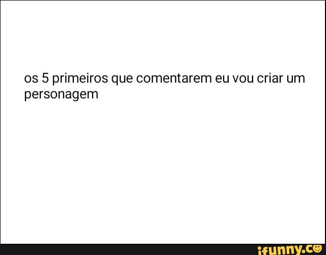 os 5 primeiros que comentarem eu vou criar um
personagem