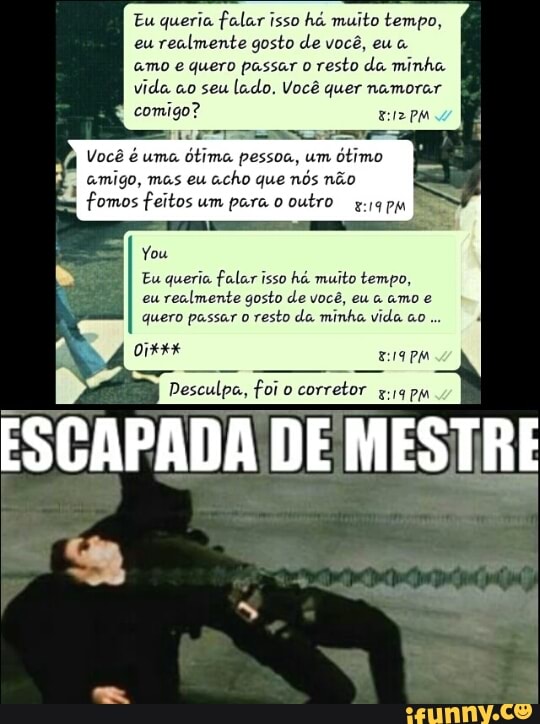 Eu queria falar isso há muito tempo,
eu
realmente gosto de você, eu a
amo e quero passar o
resto da minha.
vida ao seu
lado. Você quer namorar
comigo? Bz PM
Você é uma
ótima pessoa, um
ótimo
4
migo, mas eu
acho que nós não
fomos feitos um para o
outro
Eu queria. falar isso há muito tempo,
realmente gosto de voce,
quero passar o
resto da minha vida ao...
Ike