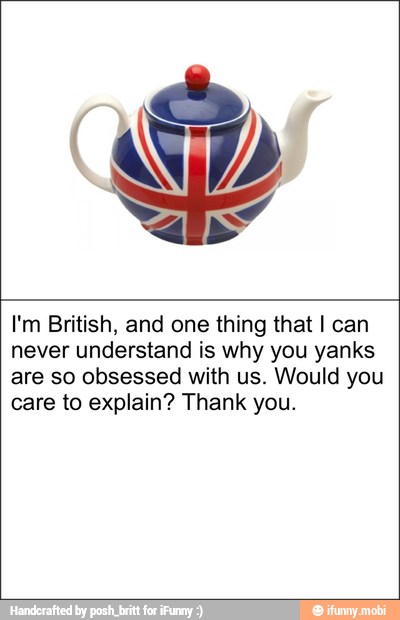 I'm British, and one thing that I can
never understand is why you yanks
are so obsessed with us. Would you
care to explain? Thank you.