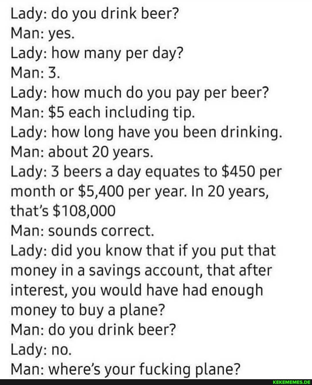 Lady: do you drink beer?
Man: yes.
Lady: how many per day?
Man: 3.
Lady: how much do you pay per beer?
Man: $5 each including tip.
Lady: how long have you been drinking.
Man: about 20 years.
Lady: 3 beers a day equates to $450 per month or $5,400 per year. In 20 years, that's $108,000
Man: sounds correct.
Lady: did you know that if you put that money in a savings account, that after interest, you would have had enough money to buy a plane?
Man: do you drink beer?
Lady: no.
Man- where's vniir Ficrkina nlana?