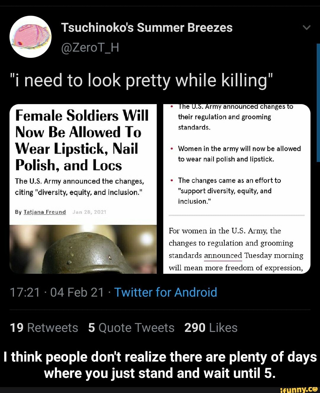 @ZeroT_H
"i need to look pretty while killing"
Female Soldiers Will their regulation and grooming standards.
Now Be Allowed To
Wear Lipstick, Nail Women the in will now be allowed
Polish, and Locs to wear nail polish and lipstick.
The US. Army announced the changes, The changes came as an effort to
citing "diversity, equity, and inclusion." "support diversity, equity, and inclusion."
By Tatjana Freund
For women in the U.S. Army, the changes to regulation and grooming standards announced Tuesday morning
will mean more freedom of expression,
- 04 Feb 21 - Twitter for Android
think people don't realize there are plenty of days where you just stand and wait until 5. - I think people don't realize there are plenty of days where you just stand and wait until 5.