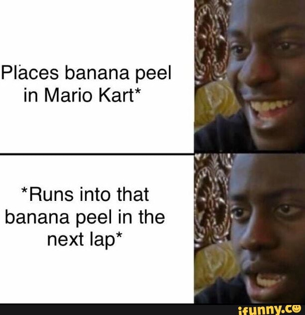 Places banana peel in Mario Kart*
*Runs into that banana peel in the next lap*