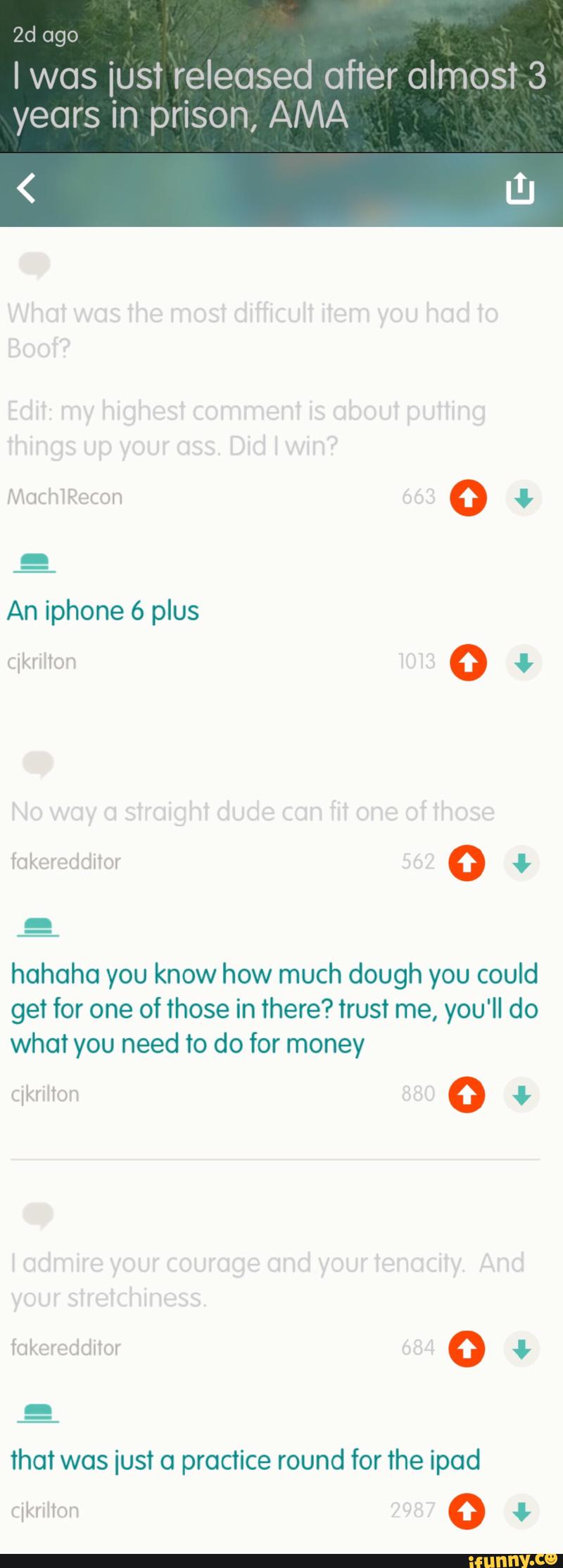 2d ago
I WGS iust released after almost 3
years in prison, AMA
hahaha you know how much dough you could
get for one of those in there? trust me, you'll do
what you need to do for money