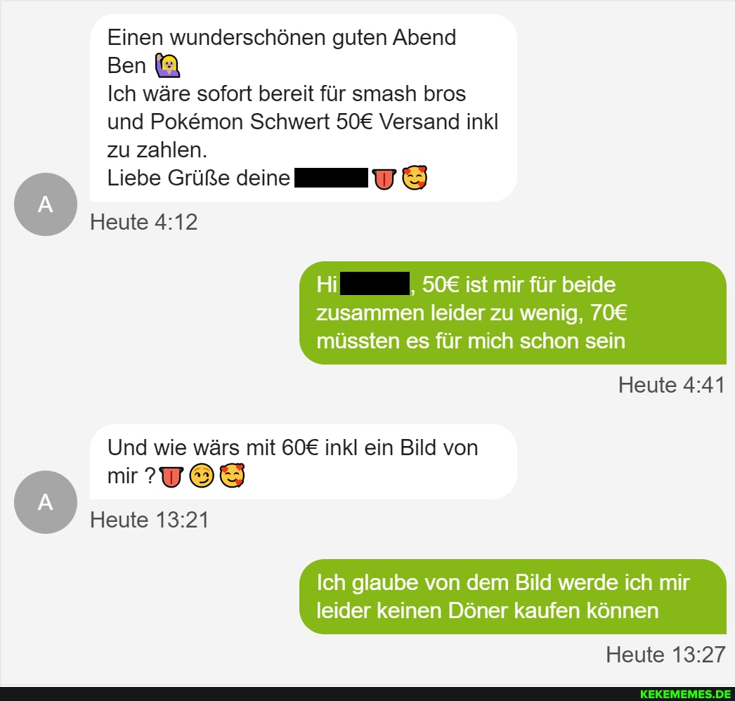 Einen wunderschönen guten Abend
Ich wäre sofort bereit für smash bros und Pokemon Schwert Versand inkl zu zahlen.
Ben
Liebe Grüße deine
Heute
Hi ist mir für beide
zusammen leider zu wenig, müssten es für mich schon sein
Heute
Und wie wärs mit inkl ein Bild von mir?
Heute
Ich glaube von dem Bild werde ich mir
leider keinen Döner kaufen können
Heute