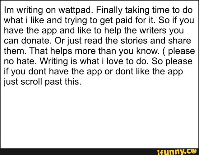 writing on wattpad. Finally taking time to do what i like and trying to get paid for it. So if you have the app and like to help the writers you can donate. Or just read the stories and share them. That helps more than you know. ( please no hate. Writing is what i love to do. So please if you dont have the app or dont like the app just scroll past this.