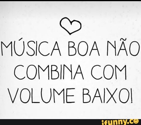 E
MUSICA BOA NAO
COMBINA COM
VOLUME BAIXOI