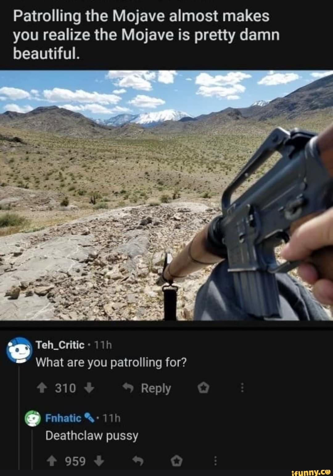 Patrolling the Mojave almost makes you realize the Mojave is pretty damn beautiful.
Teh_Critic
What are you patrolling for?
310
Reply
Fnhatic
Deathclaw pussy
959