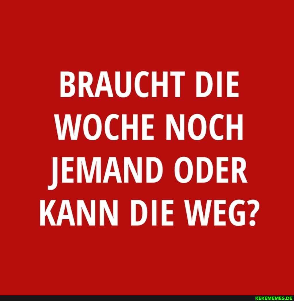 BRAUCHT DIE WOCHE NOCH JEMAND ODER
KANN DIE WEG?