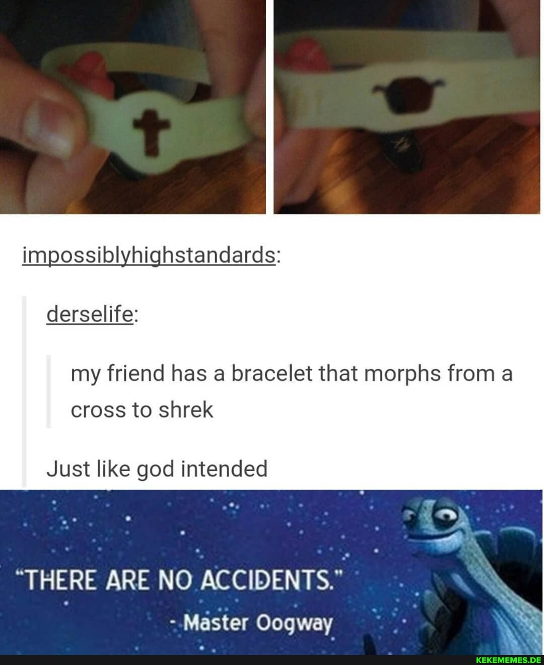 impossiolyhichstandards:
derselife:
my friend has bracelet that morphs from a cross to shrek
Just like god intended
"THERE ARE NO ACCIDENTS."
Master Oogway