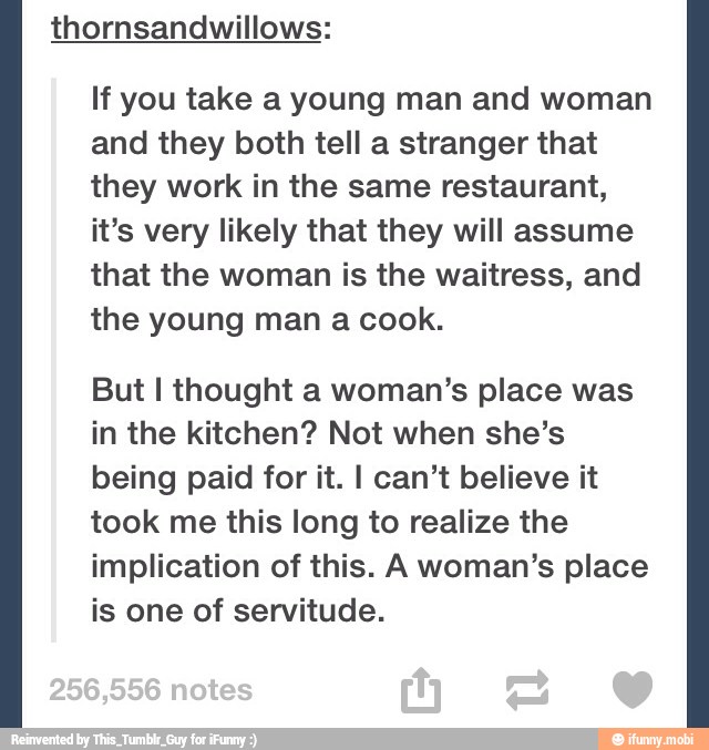 If you take a young man and woman
and they both tell a stranger that
they work in the same restaurant,
it's very likely that they will assume
that the woman is the waitress, and
the young man a cook.
But I thought a woman's place was
in the kitchen? Not when she's
being paid for it. I can't believe it
took me this long to realize the
implication of this. A woman's place
is one of servitude.