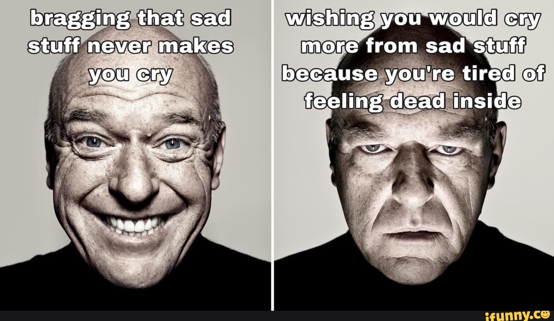 bragging that sad stuff never makes
wishing you would cry more from sad stuff
because you're tired of feeling dead inside