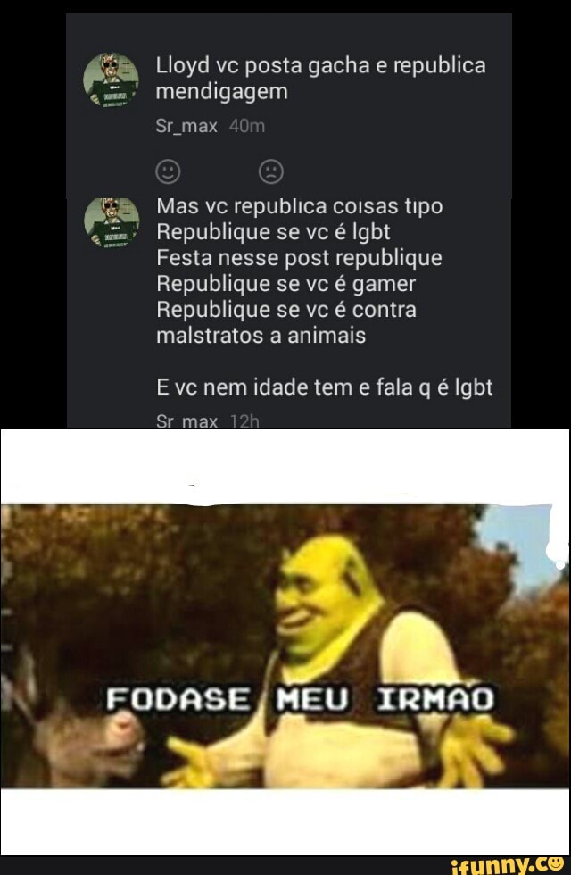 Lloyd vc posta gacha e republica
mendigagem
Sr max
Mas vc republica coisas tipo
Festa nesse post republique
Republique se vc é gamer
Republique se vc é contra
malstratos a animais
E vc nem idade tem
e fala q é Igbt
Sr max
FODASE
I
MEU TRNAO