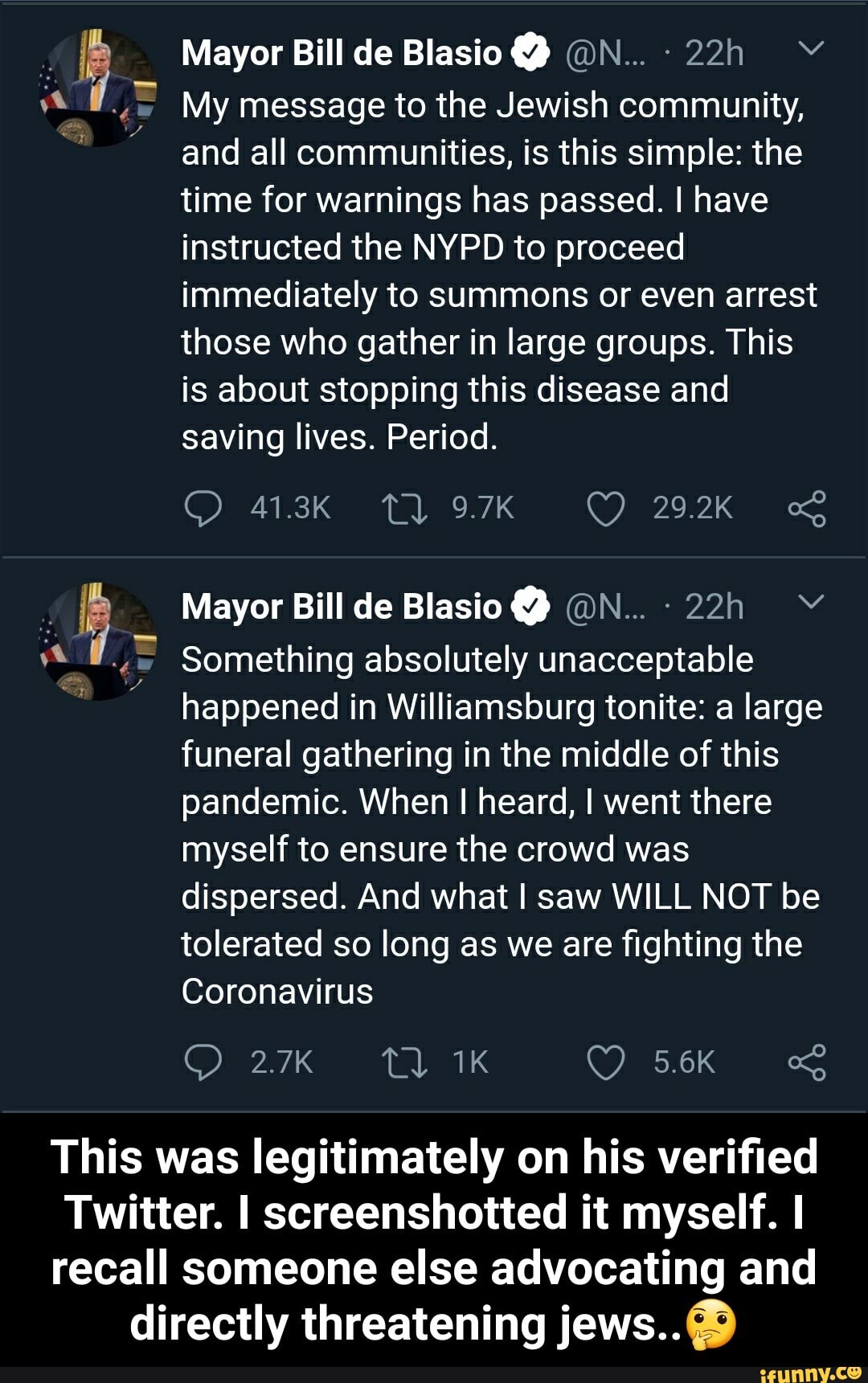 Mayor Bill de Blasio ON... 22h Y
My message to the Jewish community,
and all communities, is this simple: the
time for warnings has passed. I have
instructed the NYPD to proceed
immediately to summons or even arrest
those who gather in large groups. This
is about stopping this disease and
saving lives. Period.
Something absolutely unacceptable
happened in Williamsburg tonite: a large
funeral gathering in the middle of this
pandemic. When I heard, I went there
myself to ensure the crowd was
dispersed. And what I saw WILL NOT be
tolerated so long as we are fighting the
Coronavirus
This was legitimately on his verified
Twitter. I screenshotted it myself. I
recall someone else advocating and
directly threatening jews..® - This was legitimately on his verified Twitter. I screenshotted it myself. I recall someone else advocating and directly threatening jews..🤔