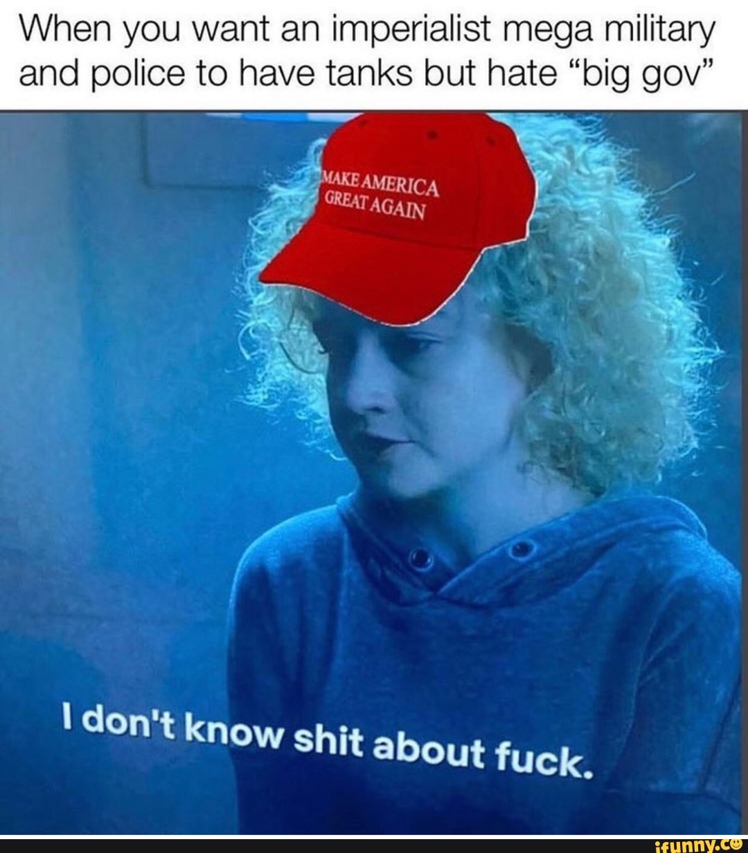 When you want an imperialist mega military
and police to have tanks but hate "big gov"
I don't know shit about fuck