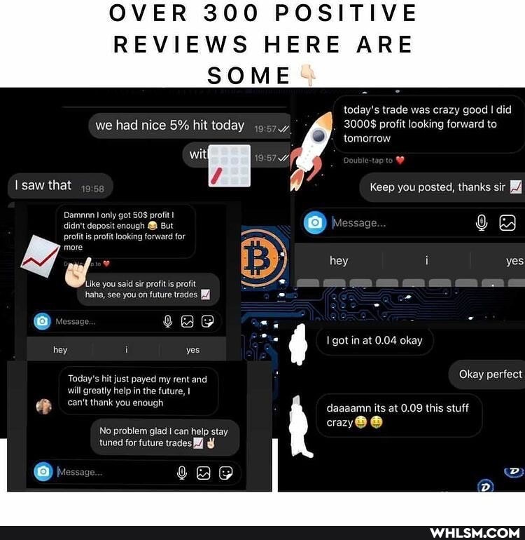 OVER 300 POSITIVE REVIEWS HERE ARE
SOME
today's trade was crazy good I did
3000$ profit looking forward to tomorrow
we had nice 5% hit today
saw that
Damnnn only got profit didn't deposit enough @ But profit is profit looking forward for
Keep you posted, thanks sir
more hey i yes
Like you said sir profit is profit - =
haha, see you on future trades got in at 0.04 okay hey i yes
Today's hit just payed my rent and Okay perfect will greatly help in the future, daaaamn its at 0.09 this stuff
crazy@
No problem glad can help stay tuned for future trades