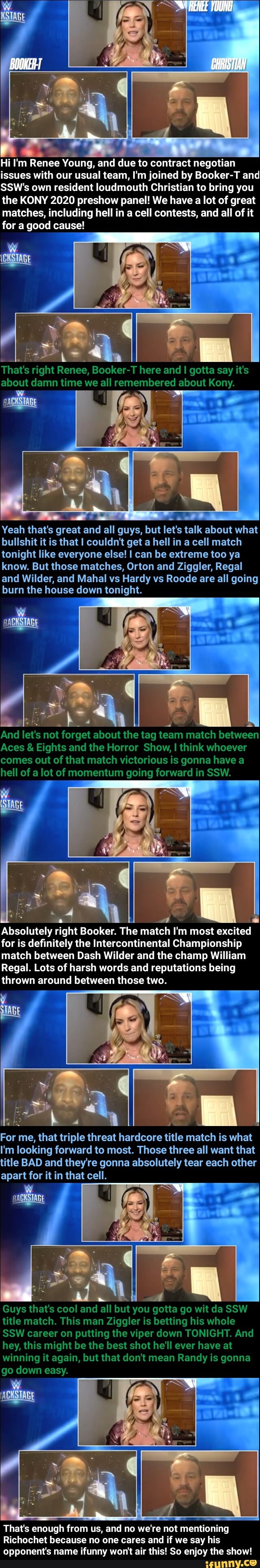 Esa
Y
I'm Renee Young, and due to contract negotian
issues with our usual team, I'm joined by Booker-T and
SSW's own resident loudmouth Christian to bring you
the KONY 2020 preshow panel! We have a lot of great
matches, including hell in a cell contests, and all of it
for a good cause!
That's right Renee, Booker-T here and I gotta say it's
about damn time we all remembered about Kony.