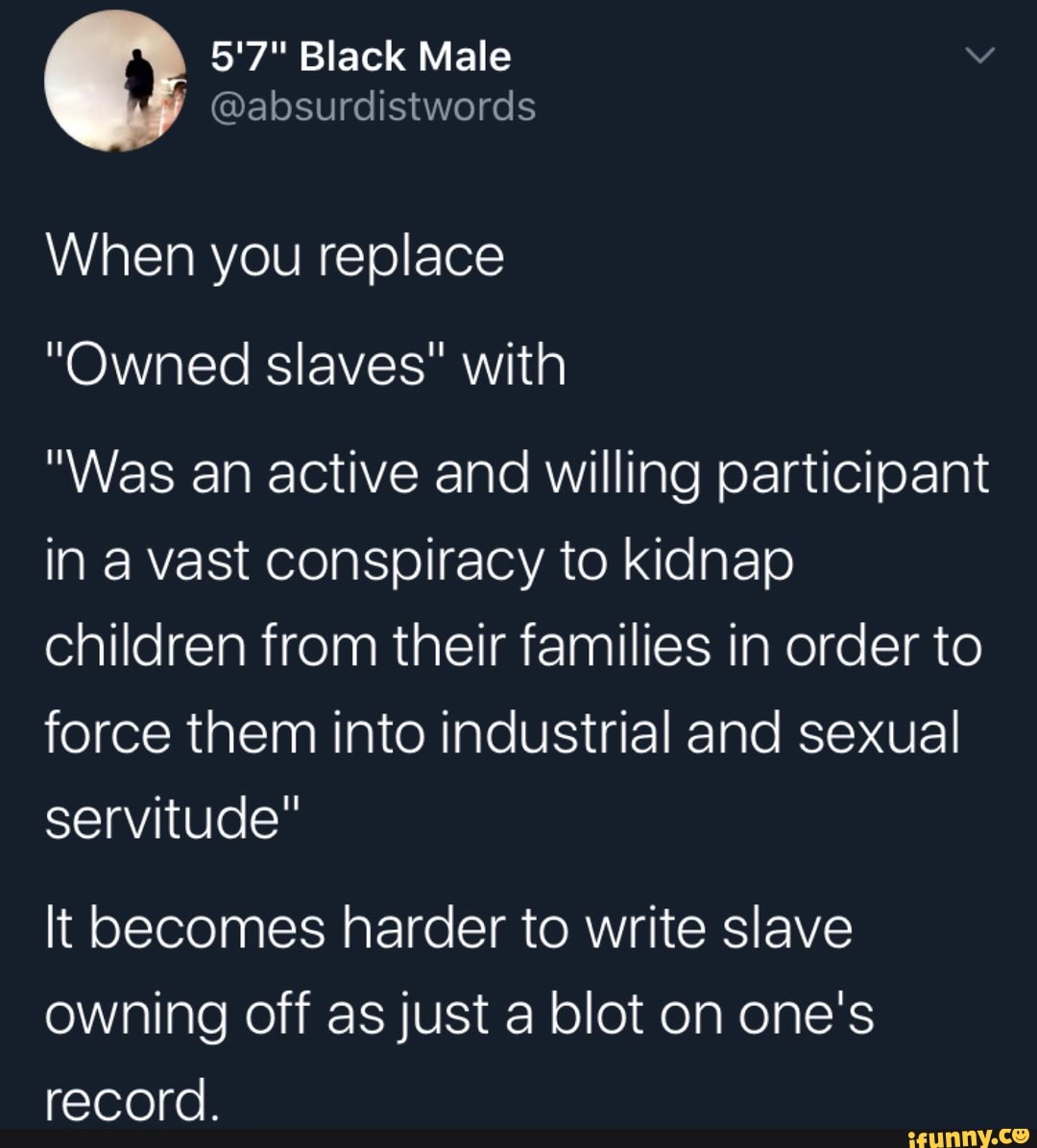 When you replace
"Owned slaves" with
"Was an active and willing participant
in a vast conspiracy to kidnap
children from their families in order to
force them into industrial and sexual
servitude"
It becomes harder to write slave
owning off as just a blot on one's
record.