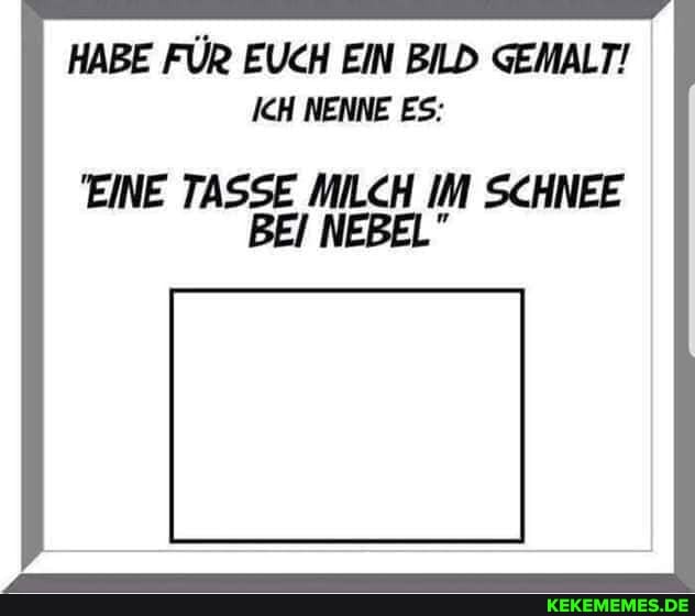 HABE FÜR EUCH EIN BILD GEMALT!
ICH NENNE ES:
EINE TASSE MILCH IM SCHNEE BEI NEBEL"