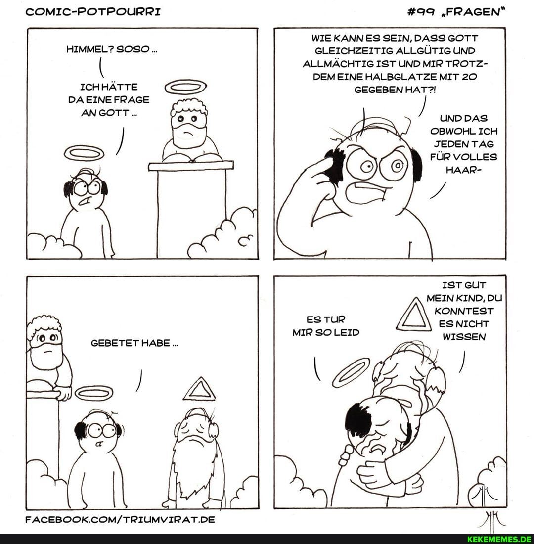 COMIC-POTPOURRI
HIMMEL? SOSO...
ICHHÄTTE DAEINE FRAGE ANGOTT..
GEBETET HABE
#99 "FRAGEN"
WIE KANN ES SEIN, DASS GOTT GLEICHZEITIG ALLGÜTIG UND ALLMÄCHTIG IST UND MIR TROTZ-
DEM EINE HALBGLATZE MIT 20
GEGEBEN HAT?!
UNDDAS OBWOHL ICH JEDEN TAG FÜR VOLLES HAAR-
IST GUT
MEIN KIND, DU KONNTEST ES NICHT
ESTUR MIR SOLEID