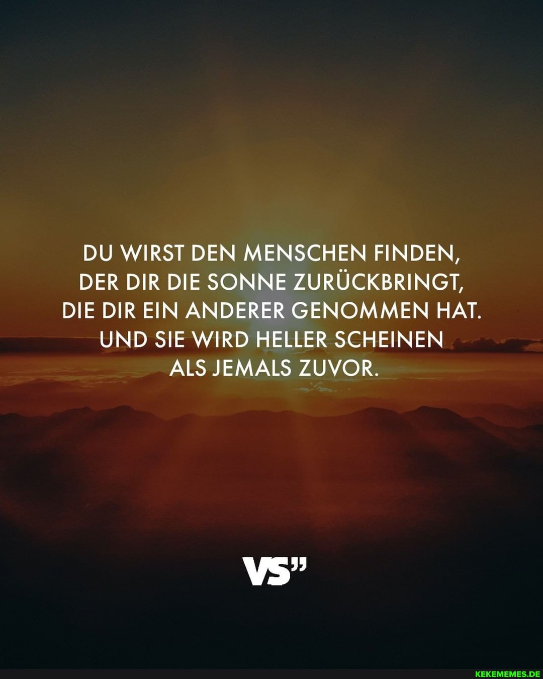 DU WIRST DEN MENSCHEN FINDEN,
DER DIR DIE SONNE ZURÜCKBRINGT,
DIE DIR EIN ANDERER GENOMMEN HAT.
UND SIE WIRD HELLER SCHEINEN ALS JEMALS ZUVOR.