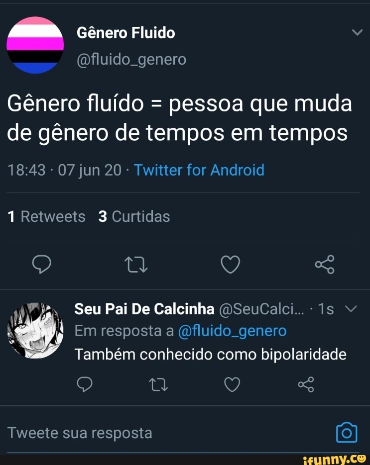 Gênero Fluido
(fluido genero
Gênero fluído = pessoa que muda de gênero de tempos em tempos
07 jun 20 Twitter for Android
1 Retweets 3 Curtidas
Q ty y)
a, Seu Pai De Calcinha DSeuCalci..
Em resposta a fluido genero
Também conhecido como bipolaridade
Tweete sua resposta