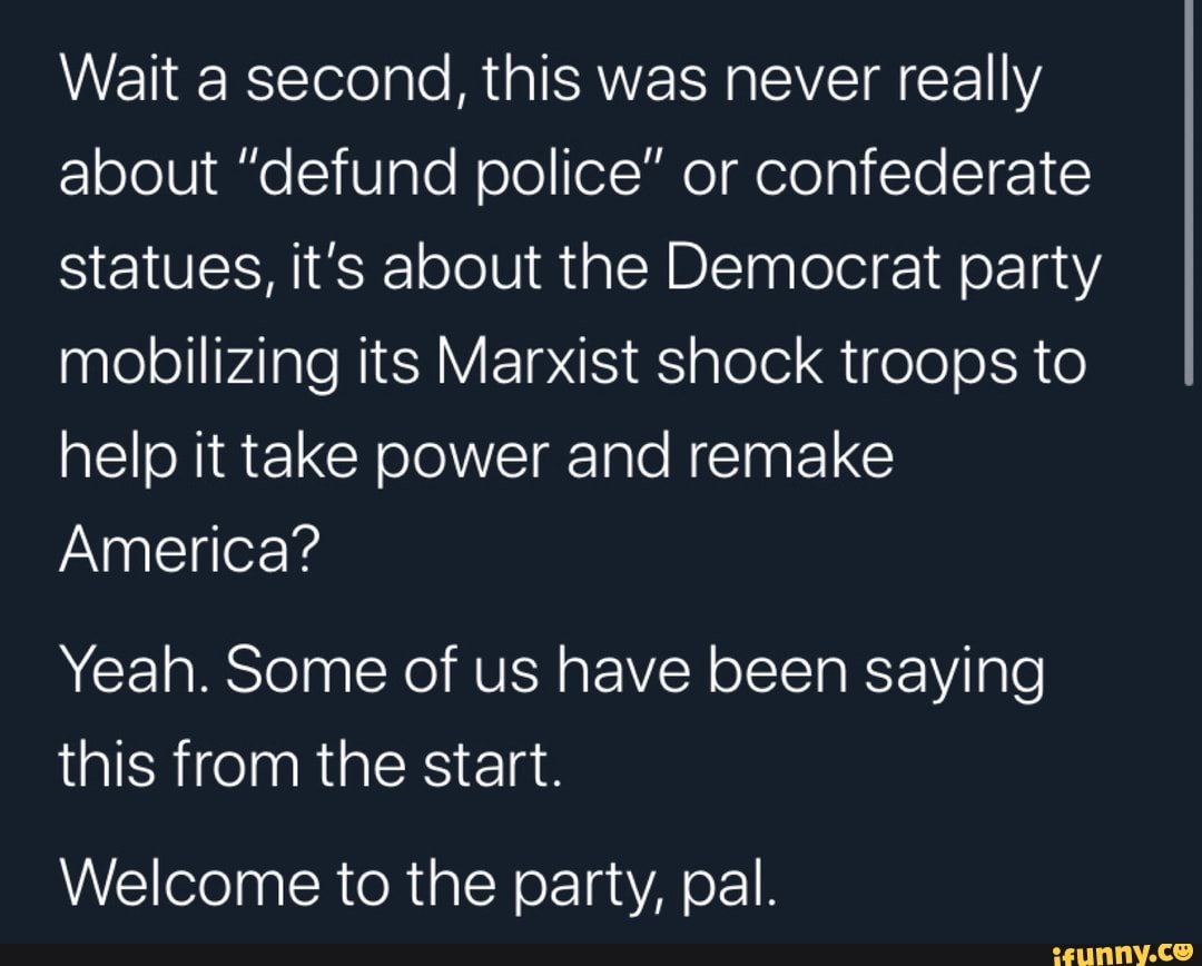 Wait a second, this was never really
about "defund police" or confederate
statues, it's about the Democrat party
mobilizing its Marxist shock troops to
help it take power and remake
America?
Yeah. Some of us have been saying
this from the start.
Welcome to the party, pal.