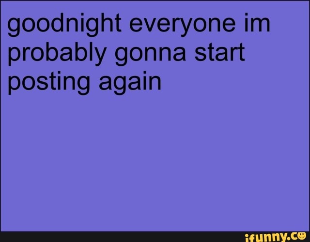goodnight everyone im
probably gonna start
posting again