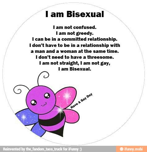 lam Bisexual
Lam not confused.
Lam not greedy.
I can be in a committed relations!
I don't have to be in a relationship with
a man and a woman at the same time.
I don't need to have a threesome.
Lam not straight, lam not gay,