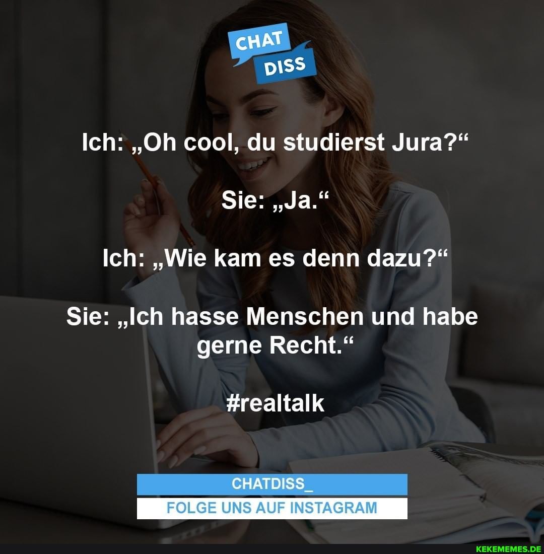 cHAT
DISS
Ich: "Oh cool, du studierst Jura?"
Sie: "Ja."
Ich: "Wie kam es denn dazu?"
Sie: "Ich hasse Menschen und habe gerne Recht."
#realtalk
CHATDISS_
FOLGE UNS AUF INSTAGRAM