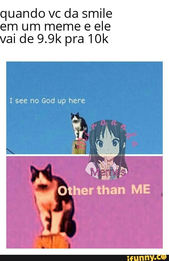 quando vc da smile em um meme e ele ai de 9.9k pra
Isee no God up here
Other than ME
ar