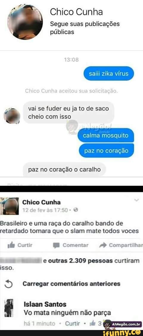 Chico Cunha
Segue suas publicações
públicas
saiii zika vírus
vai se fuder eu ja to de saco cheio com isso
calma mosquito
paz no coração o caralho
Brasileiro e uma raga do caralho bando de
retardado tomara que o slam mate todos voces
fe Curtir BE Comentar AP Compartilhar
e e outras 2.309 pessoas curtiram
isso.
9 Carregar comentários anteriores