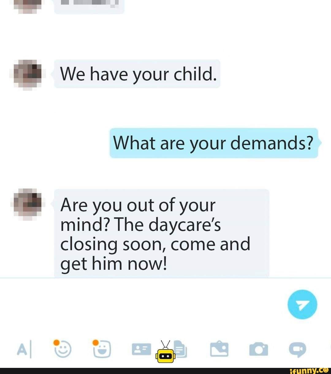Je We have your child.
What are your demands?
BB Are you out of your
mind? The daycare's
closing soon, come and
get him now!