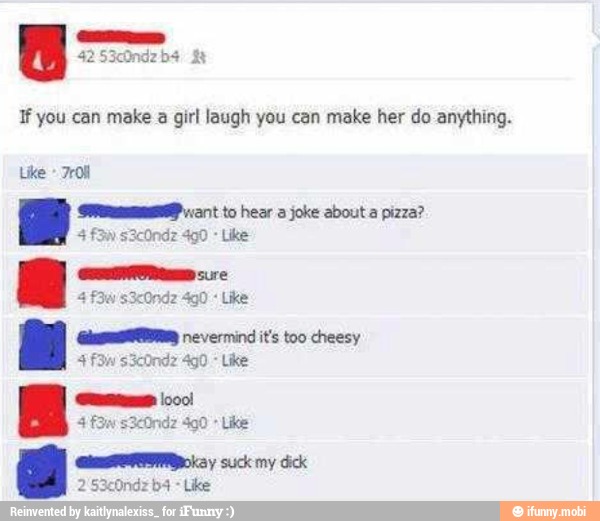 If you can make a girl laugh you can make her do anything.
Like
Se cant to hear a joke about a pizza?
Like
Like
(geste nevermind it's too cheesy
4
CRL y suck my dick
Like