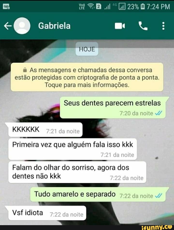 EB al 23% PM Gabriela
HOJE
As mensagens e chamadas dessa conversa estão protegidas com criptografia de ponta a ponta.
Toque para mais Informações.
Seus dentes parecem estrelas
:20 da da noite
KKKKKK
27
I Primeira vez que alguém fala isso da kkk da
Falam do olhar do sorriso, agora dos dentes não kkk 722 da noite
Tudo amarelo e separado da
Vsf idiota
da
