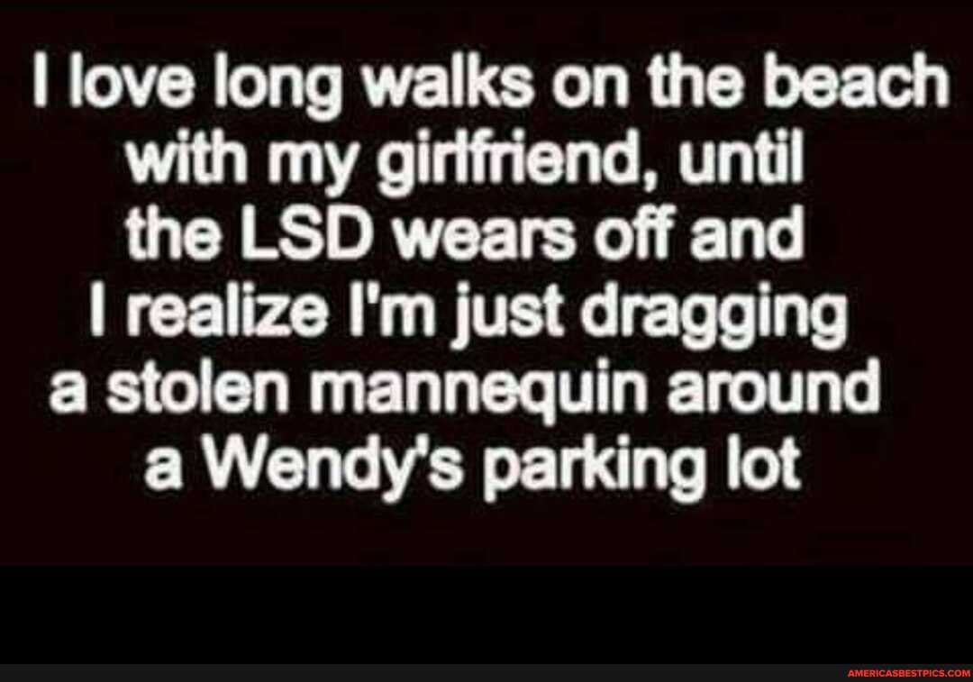 I love long walks on the beach with my girlfriend, until the LSD wears off and
I realize I'm just dragging a stolen mannequin around a Wendy's parking lot