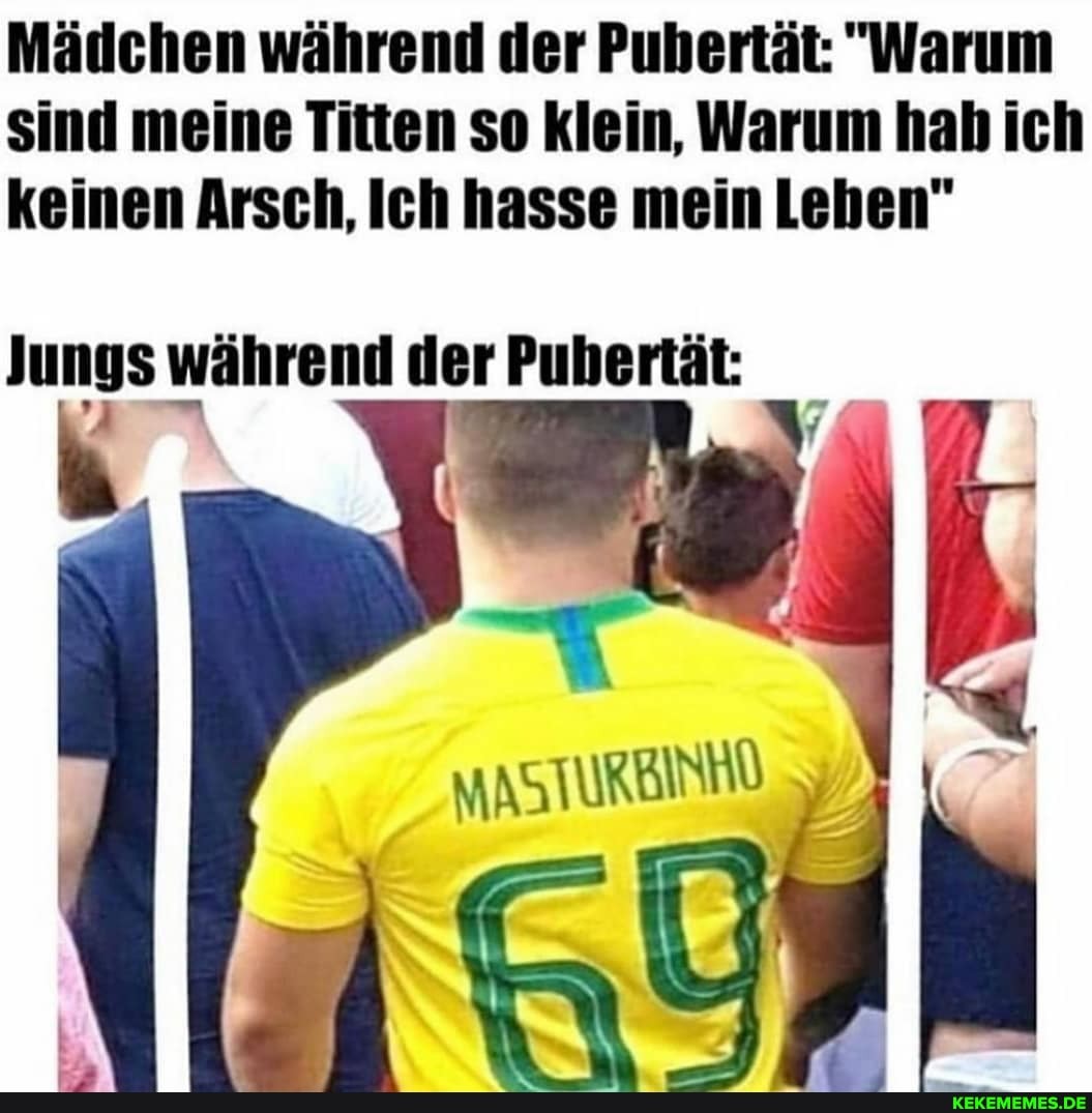 Mädchen während der Pubertät: "Warum sind meine Titten so klein, Warum hab ich keinen Arsch, Ich hasse mein Leben"
Jungs während der Pubertät: