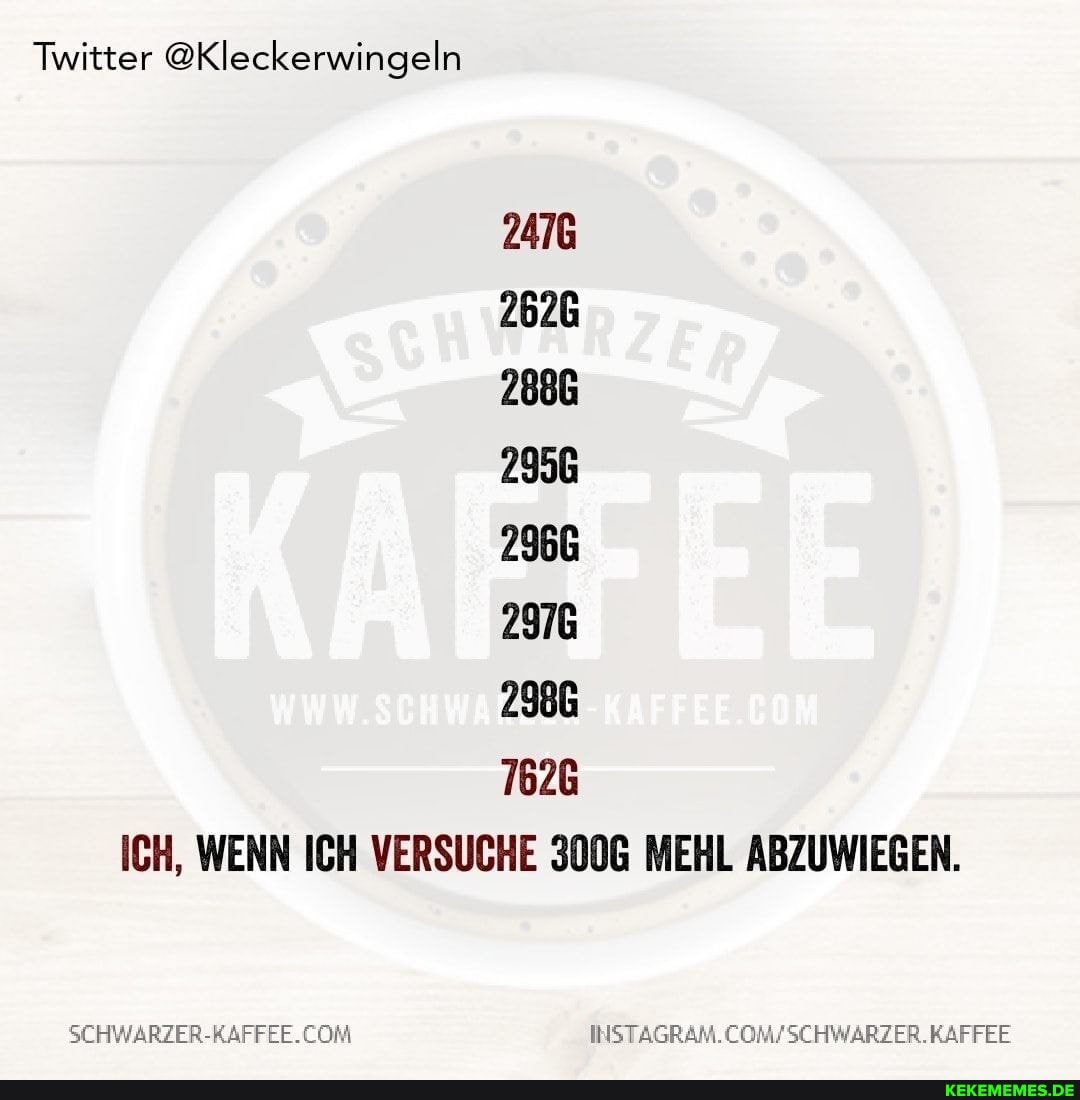 Twitter @Kleckerwingeln
2476
2626
2886
2956
2966
2976
2986
7626
ICH, WENN ICH VERSUCHE 3006 MEHL ABZUWIEGEN.
KAFFEE
