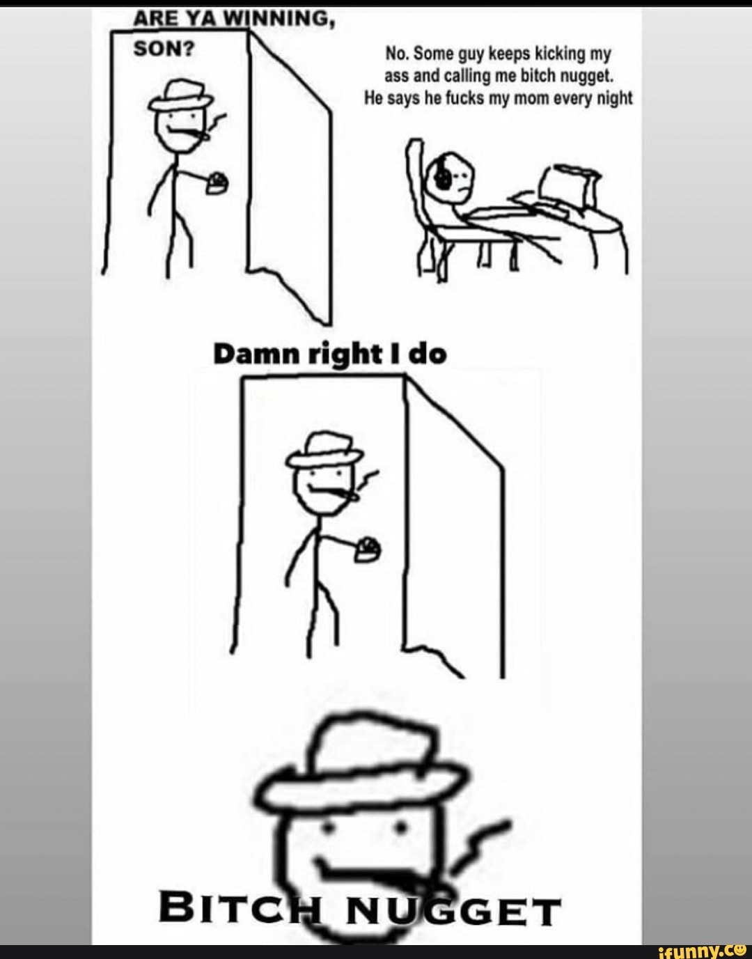 No. Some guy keeps kicking my
ass and calling me bitch nugget.
He says he fucks my mom every night
Damn right I do
BITCH N T