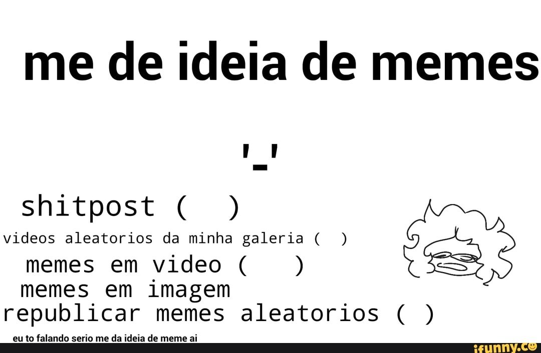 me de ideia de memes
shitpost ) videos aleatorios da minha galeria ( ) memes em video ( )
memes em imagem republicar memes aleatorios ( )
eu to falando serio me da ideia de meme ai